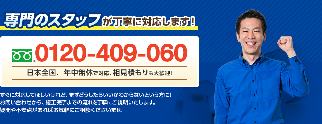 専門のスタッフが丁寧に対応します！ フリーダイヤル : 0120-409-060 日本全国、年中無休で対応、相見積りも大歓迎！ すぐに対応してほしいけれど、まずどうしたらいいかわからないという方に！お問い合わせから、施工完了までの流れを丁寧にご説明いたします。疑問や不安点があればお気軽にご相談くださいませ。