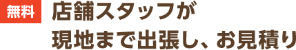 無料 店舗スタッフが現地まで出張し、お見積り